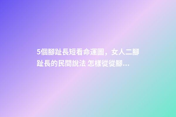 5個腳趾長短看命運圖，女人二腳趾長的民間說法 怎樣從從腳趾長短，看你今生是什么命？-第1張-觀點-玄機派